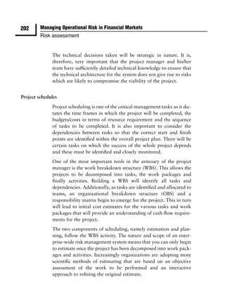 202      Managing Operational Risk in Financial Markets
         Risk assessment


              The technical decisions taken will be strategic in nature. It is,
              therefore, very important that the project manager and his/her
              team have sufﬁciently detailed technical knowledge to ensure that
              the technical architecture for the system does not give rise to risks
              which are likely to compromise the viability of the project.


Project schedules

              Project scheduling is one of the critical management tasks as it dic-
              tates the time frames in which the project will be completed, the
              budgets/costs in terms of resource requirement and the sequence
              of tasks to be completed. It is also important to consider the
              dependencies between tasks so that the correct start and ﬁnish
              points are identiﬁed within the overall project plan. There will be
              certain tasks on which the success of the whole project depends
              and these must be identiﬁed and closely monitored.
              One of the most important tools in the armoury of the project
              manager is the work breakdown structure (WBS). This allows the
              projects to be decomposed into tasks, the work packages and
              ﬁnally activities. Building a WBS will identify all tasks and
              dependencies. Additionally, as tasks are identiﬁed and allocated to
              teams, an organizational breakdown structure (OBS) and a
              responsibility matrix begin to emerge for the project. This in turn
              will lead to initial cost estimates for the various tasks and work
              packages that will provide an understanding of cash-ﬂow require-
              ments for the project.
              The two components of scheduling, namely estimation and plan-
              ning, follow the WBS activity. The nature and scope of an enter-
              prise-wide risk management system means that you can only begin
              to estimate once the project has been decomposed into work pack-
              ages and activities. Increasingly organizations are adopting more
              scientiﬁc methods of estimating that are based on an objective
              assessment of the work to be performed and an interactive
              approach to reﬁning the original estimate.
 