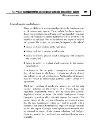 13 Project management for an enterprise-wide risk management system             205
                                                           Risk assessment


External suppliers and inﬂuences

              There are likely to be many external parties to the development of
              a risk management system. These include hardware suppliers,
              development tool experts, software experts, external development
              teams and external consultants. Furthermore, there are likely to be
              interfaces to and feeds from many different and disparate vendors
              and systems. The project can, therefore, be exposed to the risks of:

              •   failure to deliver on time at the right price;

              •   failure to deliver a product which works;

              •   failure to deliver a product which is integrated with the rest of
                  the system; and

              •   failure to deliver a product which conforms to the original
                  speciﬁcation.

              It is important for the project management team to ensure
              that all interfaces to third-party products are clearly deﬁned
              and subject to agreed speciﬁcations. Additionally, all products
              must be subject to maintenance contracts and/or service level
              agreements.

              Third-party suppliers of goods and services are not the only
              external inﬂuence on the progress of a project. Legal and
              regulatory requirements should also be taken into account.
              Regulatory bodies can impact the whole development through
              changes in regulations which affect the required functionality. The
              global nature of the investment-banking environment means
              that the risk management system may need to comply with a
              number of national and international regulatory and government
              bodies. The impact of changes in the regulatory environment must
              be assessed in terms of the project schedules and budgets.
              Costs may need to be re-evaluated and additional funding made
              available.
 