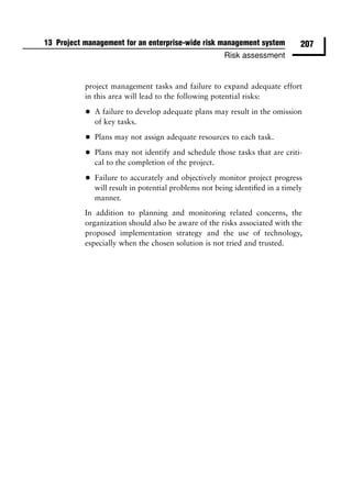 13 Project management for an enterprise-wide risk management system            207
                                                       Risk assessment


           project management tasks and failure to expand adequate effort
           in this area will lead to the following potential risks:

           •   A failure to develop adequate plans may result in the omission
               of key tasks.

           •   Plans may not assign adequate resources to each task.

           •   Plans may not identify and schedule those tasks that are criti-
               cal to the completion of the project.

           •   Failure to accurately and objectively monitor project progress
               will result in potential problems not being identiﬁed in a timely
               manner.
           In addition to planning and monitoring related concerns, the
           organization should also be aware of the risks associated with the
           proposed implementation strategy and the use of technology,
           especially when the chosen solution is not tried and trusted.
 