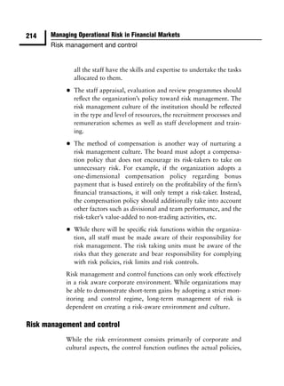 214    Managing Operational Risk in Financial Markets
       Risk management and control


                all the staff have the skills and expertise to undertake the tasks
                allocated to them.

            •   The staff appraisal, evaluation and review programmes should
                reﬂect the organization’s policy toward risk management. The
                risk management culture of the institution should be reﬂected
                in the type and level of resources, the recruitment processes and
                remuneration schemes as well as staff development and train-
                ing.

            •   The method of compensation is another way of nurturing a
                risk management culture. The board must adopt a compensa-
                tion policy that does not encourage its risk-takers to take on
                unnecessary risk. For example, if the organization adopts a
                one-dimensional compensation policy regarding bonus
                payment that is based entirely on the proﬁtability of the ﬁrm’s
                ﬁnancial transactions, it will only tempt a risk-taker. Instead,
                the compensation policy should additionally take into account
                other factors such as divisional and team performance, and the
                risk-taker’s value-added to non-trading activities, etc.

            •   While there will be speciﬁc risk functions within the organiza-
                tion, all staff must be made aware of their responsibility for
                risk management. The risk taking units must be aware of the
                risks that they generate and bear responsibility for complying
                with risk policies, risk limits and risk controls.
            Risk management and control functions can only work effectively
            in a risk aware corporate environment. While organizations may
            be able to demonstrate short-term gains by adopting a strict mon-
            itoring and control regime, long-term management of risk is
            dependent on creating a risk-aware environment and culture.

Risk management and control
            While the risk environment consists primarily of corporate and
            cultural aspects, the control function outlines the actual policies,
 