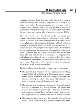 14 Operational risk model       215
                              Risk management and control


processes and procedures that need to be followed in order to
effectively manage risk within an organization. As most of the
major losses within the ﬁnance industry have been as a result of
inappropriate procedures, lax monitoring, inadequate systems or
unworkable management structures, the control function within
the institutions has received a lot of attention during the 1990s.

The control function is a key element in the risk management
process; it is not just a procedure or policy that is performed by
certain individuals within speciﬁed departments at deﬁned points
in time, but rather it is something that affects all levels within an
investment institution. While the senior management has a key
responsibility in developing the control procedures, affective mon-
itoring processes and an appropriate organizational culture, it is
vitally important that each individual within the organization
‘buys into’ and participates in this process. The organizational
and cultural issues have already been addressed in the previous
section; this section outlines the operational control and monitor-
ing processes that need to be in place to underpin the organiza-
tion’s strategic risk management vision.

The prime objectives of the control process are to ensure that:

•   The performance objectives of the organizations are being
    achieved efﬁciently and effectively. The internal control process
    should seek to ensure that personnel throughout the organiza-
    tion are working to achieve the goals with efﬁciency and
    integrity, without unintended or excessive cost.

•   The ﬁnancial and management information is complete, reli-
    able and is available in a timely fashion. The information
    received by management, the board of directors, shareholders
    and supervisors should be of sufﬁcient quality and integrity
    that recipients can rely on the information in making decisions.

•   The operation is compliant with the applicable laws and regu-
    lations. This is to ensure that all business complies with appli-
 