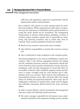 216   Managing Operational Risk in Financial Markets
      Risk management and control


               cable laws and regulations, supervisory requirements, and the
               organization’s policies and procedures.

           Key to effective risk control is an early warning system for prob-
           lems and violations. While organizational culture plays an impor-
           tant role, the importance of established reports and procedures to
           sound the alarm should not be overlooked. The management
           should decide in advance which policies, guidelines or limits, if
           violated, require exception reports, who is responsible for moni-
           toring and reporting exceptions and to whom they must be
           reported. These exception guidelines should also include:

           •   details of any corrective actions that may be needed;

           •   who will have responsibility to monitor the corrective actions;
               and

           •   who is authorized to make exceptions to the exception policy.

           Functional segregation is a key issue in establishing a control envi-
           ronment. There is the obvious segregation between the trading
           and the settlement functions; however, organization should also
           review functions such as position maintenance, treasury function,
           compliance, audit and risk management to ensure that there are
           no conﬂicts of interest. There should be adequate checks and bal-
           ances to ensure oversight exists for each function and is inde-
           pendent of the area overseen. There must be clear delineation of
           responsibilities between front ofﬁce and back ofﬁce that should
           always be staffed and supervised separately. There must also be
           independent veriﬁcation of position data, proﬁt and loss ﬁgures
           and individual transaction details between the front and back
           ofﬁces.

           In order to ensure effective control environment, the management
           must put in place the following control processes:

           •   The senior manager responsible for the business must under-
               stand the rationale for the institution’s trading activity and they
 