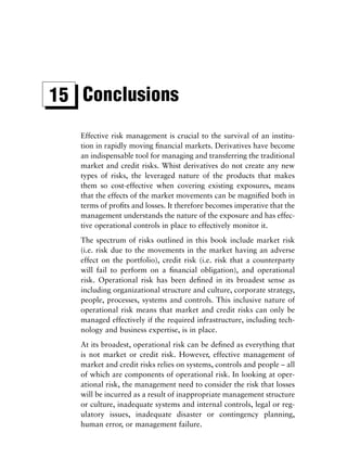 15 Conclusions
   Effective risk management is crucial to the survival of an institu-
   tion in rapidly moving ﬁnancial markets. Derivatives have become
   an indispensable tool for managing and transferring the traditional
   market and credit risks. Whist derivatives do not create any new
   types of risks, the leveraged nature of the products that makes
   them so cost-effective when covering existing exposures, means
   that the effects of the market movements can be magniﬁed both in
   terms of proﬁts and losses. It therefore becomes imperative that the
   management understands the nature of the exposure and has effec-
   tive operational controls in place to effectively monitor it.
   The spectrum of risks outlined in this book include market risk
   (i.e. risk due to the movements in the market having an adverse
   effect on the portfolio), credit risk (i.e. risk that a counterparty
   will fail to perform on a ﬁnancial obligation), and operational
   risk. Operational risk has been deﬁned in its broadest sense as
   including organizational structure and culture, corporate strategy,
   people, processes, systems and controls. This inclusive nature of
   operational risk means that market and credit risks can only be
   managed effectively if the required infrastructure, including tech-
   nology and business expertise, is in place.
   At its broadest, operational risk can be deﬁned as everything that
   is not market or credit risk. However, effective management of
   market and credit risks relies on systems, controls and people – all
   of which are components of operational risk. In looking at oper-
   ational risk, the management need to consider the risk that losses
   will be incurred as a result of inappropriate management structure
   or culture, inadequate systems and internal controls, legal or reg-
   ulatory issues, inadequate disaster or contingency planning,
   human error, or management failure.
 