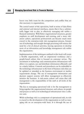 222   Managing Operational Risk in Financial Markets




           leaves very little room for the competition and conﬂict that are
           also necessary in organizations.
           The central nature of the operations, both in terms of data ﬂows
           and external and internal interfaces, means that it has a substan-
           tially bigger role to play in effectively managing risk within a
           ﬁnancial institution. With ﬂatter organizational structures, greater
           emphasis on staff development and training, and a more risk-
           aware culture, operations professionals can become much more
           crucial to the enterprise-wide risk management process. Greater
           use of technology and straight through processing will remove the
           need for a lot of clerical activities, leaving operations to develop
           more of an information and knowledge management role within
           the organization.
           Implementation of the techniques outlined in this book will create
           a ﬂexible organization, with an empowered workforce and a
           people-based culture that is focused on customer service. The
           investment in technology and communications infrastructure will
           allow it to capture, use and distribute information efﬁciently and
           in a timely fashion. Controls and procedures can be embedded in
           the technology infrastructure in the form of business rules that can
           be updated or amended as the business environment or market
           requirements change. The use of management information and
           decision support systems will allow management to effectively
           monitor the business. A risk-aware culture will ensue that risk
           management is the responsibility of the staff at all levels of the
           organization.
           The key to managing operational risk is for the management to
           bring together the organizational structure and culture, its people
           and process as well as its technological infrastructure into a cohe-
           sive unit.
           While technology risk is a component of operational risk, its role
           is crucial to the development of the organization as well as man-
           aging risk on an enterprise-wide basis. It is through the use of
 