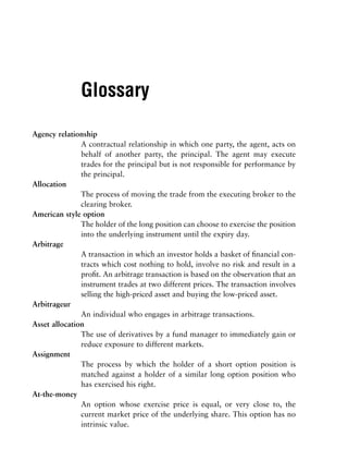 Glossary

Agency relationship
               A contractual relationship in which one party, the agent, acts on
               behalf of another party, the principal. The agent may execute
               trades for the principal but is not responsible for performance by
               the principal.
Allocation
               The process of moving the trade from the executing broker to the
               clearing broker.
American style option
               The holder of the long position can choose to exercise the position
               into the underlying instrument until the expiry day.
Arbitrage
               A transaction in which an investor holds a basket of ﬁnancial con-
               tracts which cost nothing to hold, involve no risk and result in a
               proﬁt. An arbitrage transaction is based on the observation that an
               instrument trades at two different prices. The transaction involves
               selling the high-priced asset and buying the low-priced asset.
Arbitrageur
               An individual who engages in arbitrage transactions.
Asset allocation
               The use of derivatives by a fund manager to immediately gain or
               reduce exposure to different markets.
Assignment
               The process by which the holder of a short option position is
               matched against a holder of a similar long option position who
               has exercised his right.
At-the-money
               An option whose exercise price is equal, or very close to, the
               current market price of the underlying share. This option has no
               intrinsic value.
 