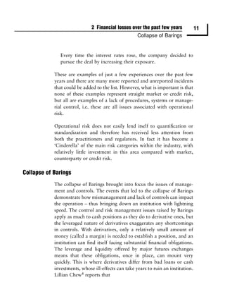 2 Financial losses over the past few years            11
                                                     Collapse of Barings


               Every time the interest rates rose, the company decided to
               pursue the deal by increasing their exposure.

            These are examples of just a few experiences over the past few
            years and there are many more reported and unreported incidents
            that could be added to the list. However, what is important is that
            none of these examples represent straight market or credit risk,
            but all are examples of a lack of procedures, systems or manage-
            rial control, i.e. these are all issues associated with operational
            risk.

            Operational risk does not easily lend itself to quantiﬁcation or
            standardization and therefore has received less attention from
            both the practitioners and regulators. In fact it has become a
            ‘Cinderella’ of the main risk categories within the industry, with
            relatively little investment in this area compared with market,
            counterparty or credit risk.

Collapse of Barings
            The collapse of Barings brought into focus the issues of manage-
            ment and controls. The events that led to the collapse of Barings
            demonstrate how mismanagement and lack of controls can impact
            the operation – thus bringing down an institution with lightning
            speed. The control and risk management issues raised by Barings
            apply as much to cash positions as they do to derivative ones, but
            the leveraged nature of derivatives exaggerates any shortcomings
            in controls. With derivatives, only a relatively small amount of
            money (called a margin) is needed to establish a position, and an
            institution can ﬁnd itself facing substantial ﬁnancial obligations.
            The leverage and liquidity offered by major futures exchanges
            means that these obligations, once in place, can mount very
            quickly. This is where derivatives differ from bad loans or cash
            investments, whose ill-effects can take years to ruin an institution.
            Lillian Chew4 reports that
 