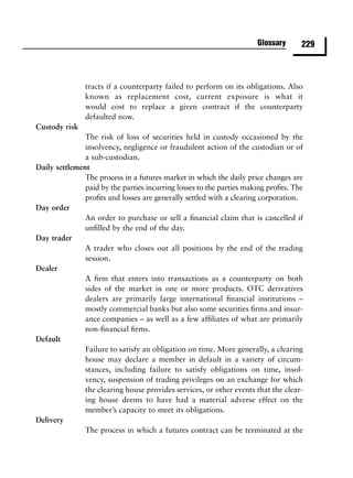 Glossary      229



               tracts if a counterparty failed to perform on its obligations. Also
               known as replacement cost, current exposure is what it
               would cost to replace a given contract if the counterparty
               defaulted now.
Custody risk
               The risk of loss of securities held in custody occasioned by the
               insolvency, negligence or fraudulent action of the custodian or of
               a sub-custodian.
Daily settlement
               The process in a futures market in which the daily price changes are
               paid by the parties incurring losses to the parties making proﬁts. The
               proﬁts and losses are generally settled with a clearing corporation.
Day order
               An order to purchase or sell a ﬁnancial claim that is cancelled if
               unﬁlled by the end of the day.
Day trader
               A trader who closes out all positions by the end of the trading
               session.
Dealer
               A ﬁrm that enters into transactions as a counterparty on both
               sides of the market in one or more products. OTC derivatives
               dealers are primarily large international ﬁnancial institutions –
               mostly commercial banks but also some securities ﬁrms and insur-
               ance companies – as well as a few afﬁliates of what are primarily
               non-ﬁnancial ﬁrms.
Default
               Failure to satisfy an obligation on time. More generally, a clearing
               house may declare a member in default in a variety of circum-
               stances, including failure to satisfy obligations on time, insol-
               vency, suspension of trading privileges on an exchange for which
               the clearing house provides services, or other events that the clear-
               ing house deems to have had a material adverse effect on the
               member’s capacity to meet its obligations.
Delivery
               The process in which a futures contract can be terminated at the
 