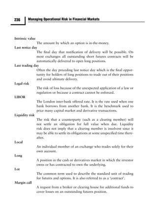 236      Managing Operational Risk in Financial Markets




Intrinsic value
               The amount by which an option is in-the-money.
Last notice day
               The ﬁnal day that notiﬁcation of delivery will be possible. On
               most exchanges all outstanding short futures contracts will be
               automatically delivered to open long positions.
Last trading day
               Often the day preceding last notice day which is the ﬁnal oppor-
               tunity for holders of long positions to trade out of their positions
               and avoid ultimate delivery.
Legal risk
               The risk of loss because of the unexpected application of a law or
               regulation or because a contract cannot be enforced.
LIBOR
               The London inter-bank offered rate. It is the rate used when one
               bank borrows from another bank. It is the benchmark used to
               price many capital market and derivative transactions.
Liquidity risk
               The risk that a counterparty (such as a clearing member) will
               not settle an obligation for full value when due. Liquidity
               risk does not imply that a clearing member is insolvent since it
               may be able to settle its obligations at some unspeciﬁed time there-
               after.
Local
               An individual member of an exchange who trades solely for their
               own account.
Long
               A position in the cash or derivatives market in which the investor
               owns or has contracted to own the underlying.
Lot
               The common term used to describe the standard unit of trading
               for futures and options. It is also referred to as a ‘contract’.
Margin call
               A request from a broker or clearing house for additional funds to
               cover losses on an outstanding futures position.
 
