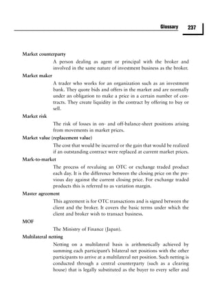 Glossary      237



Market counterparty
               A person dealing as agent or principal with the broker and
               involved in the same nature of investment business as the broker.
Market maker
               A trader who works for an organization such as an investment
               bank. They quote bids and offers in the market and are normally
               under an obligation to make a price in a certain number of con-
               tracts. They create liquidity in the contract by offering to buy or
               sell.
Market risk
               The risk of losses in on- and off-balance-sheet positions arising
               from movements in market prices.
Market value (replacement value)
               The cost that would be incurred or the gain that would be realized
               if an outstanding contract were replaced at current market prices.
Mark-to-market
               The process of revaluing an OTC or exchange traded product
               each day. It is the difference between the closing price on the pre-
               vious day against the current closing price. For exchange traded
               products this is referred to as variation margin.
Master agreement
               This agreement is for OTC transactions and is signed between the
               client and the broker. It covers the basic terms under which the
               client and broker wish to transact business.
MOF
               The Ministry of Finance (Japan).
Multilateral netting
               Netting on a multilateral basis is arithmetically achieved by
               summing each participant’s bilateral net positions with the other
               participants to arrive at a multilateral net position. Such netting is
               conducted through a central counterparty (such as a clearing
               house) that is legally substituted as the buyer to every seller and
 