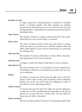 Glossary      239



Omnibus account
               A single account for containing funds or positions of multiple
               parties. A clearing member will often maintain an omnibus
               account at the clearing house for all of its clients. In this case, the
               clearing member is responsible for maintaining account records for
               individual clients.
Open interest
               The number of futures or options contracts that have been estab-
               lished that have not yet been offset or exercised.
Open outcry
               The style of trading whereby traders face each other in a desig-
               nated area such as a pit and shout or call their respective bids and
               offers. Hand signals are also used to communicate. It is governed
               by exchange rules.
Open position
               The number of contracts which have not been offset at the clear-
               ing organization by the close of business.
Opening trade
               A bought or sold trade which is held open to create a position.
Operational risk
               The risk of human error or a breakdown of some component of
               the hardware, software or communications systems that are criti-
               cal to settlement.
Option
               An option is, in the case of the buyer, the right, but not the obli-
               gation, to take (call) or make (put) for delivery of the underlying
               product and, in the case of the seller, the obligation to make or
               take delivery of the underlying product.
Option contract
               A contract that gives the buyer the right, but not the obligation,
               to either buy or sell an underlying asset, depending on the type of
               option, by a certain date for a certain price. For this right, the
               buyer pays the seller a ‘premium’.
Option premium
               The sum of money paid by the buyer for acquiring the right of the
 