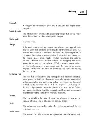 Glossary      245



Strangle
                 A long put at one exercise price and a long call at a higher exer-
                 cise price.
Stress testing
                 The estimation of credit and liquidity exposures that would result
                 from the realization of extreme price changes.
Strike price
                 Exercise price.
Swaps
                 A forward contractual agreement to exchange one type of cash
                 ﬂow or asset for another, according to predetermined rules. An
                 interest rate swap is a contract between two counterparties to
                 exchange ﬁxed-interest payments for ﬂoating-interest payments.
                 An equity index swap might involve swapping the returns
                 on two different stock market indexes or swapping the index
                 return for an interest rate such as LIBOR. A currency swap might
                 involve exchanging two currencies and the interest payments
                 required to borrow the funds in the respective countries issuing
                 the currencies.
Systemic risk
                 The risk that the failure of one participant in a payment or settle-
                 ment system, or in ﬁnancial markets generally, to meet its required
                 obligations when due will cause other participants or ﬁnancial
                 institutions to be unable to meet their obligations (including set-
                 tlement obligations in a transfer system) when due. Such a failure
                 may cause signiﬁcant liquidity or credit problems and, as a result,
                 might threaten the stability of ﬁnancial markets.
Theta
                 The rate at which the price of an option changes because of the
                 passage of time. This is also known as time decay.
Tick
                 The minimum permissible price ﬂuctuation established by an
                 organized market.
Time value
                 The amount by which an option’s premium exceeds its intrinsic
 