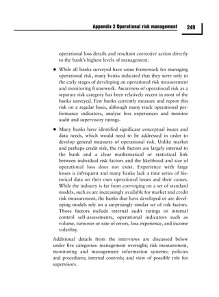 Appendix 2 Operational risk management         249



    operational loss details and resultant corrective action directly
    to the bank’s highest levels of management.

•   While all banks surveyed have some framework for managing
    operational risk, many banks indicated that they were only in
    the early stages of developing an operational risk measurement
    and monitoring framework. Awareness of operational risk as a
    separate risk category has been relatively recent in most of the
    banks surveyed. Few banks currently measure and report this
    risk on a regular basis, although many track operational per-
    formance indicators, analyse loss experiences and monitor
    audit and supervisory ratings.

•   Many banks have identiﬁed signiﬁcant conceptual issues and
    data needs, which would need to be addressed in order to
    develop general measures of operational risk. Unlike market
    and perhaps credit risk, the risk factors are largely internal to
    the bank and a clear mathematical or statistical link
    between individual risk factors and the likelihood and size of
    operational loss does not exist. Experience with large
    losses is infrequent and many banks lack a time series of his-
    torical data on their own operational losses and their causes.
    While the industry is far from converging on a set of standard
    models, such as are increasingly available for market and credit
    risk measurement, the banks that have developed or are devel-
    oping models rely on a surprisingly similar set of risk factors.
    Those factors include internal audit ratings or internal
    control self-assessments, operational indicators such as
    volume, turnover or rate of errors, loss experience, and income
    volatility.
Additional details from the interviews are discussed below
under ﬁve categories: management oversight; risk measurement,
monitoring and management information systems; policies
and procedures; internal controls; and view of possible role for
supervisors.
 