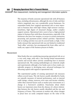 252    Managing Operational Risk in Financial Markets
       Risk measurement, monitoring and management information systems


              The majority of banks associate operational risk with all business
              lines, including infrastructure, although the mix of risks and their
              relative magnitude may vary considerably across businesses. Six
              respondent banks have targeted operational risk as most impor-
              tant in business lines with high volume, high turnover (transac-
              tions/time), high degree of structural change, and/or complex
              support systems. Operational risk is seen to have a high potential
              impact in business lines with those characteristics, especially if the
              businesses also have low margins, as occurs in certain transaction
              processing and payments-system related activities. Operational
              risk in trading activities was seen by several banks as high. A few
              banks stressed that operational risk was not limited to traditional
              ‘back ofﬁce’ activities, but encompassed the front ofﬁce and vir-
              tually any aspect of the business process in banks.


Measurement

              Most banks that are considering measuring operational risk are at
              a very early stage, with only a few having formal measurement
              systems and several others actively considering how to measure
              operational risk. The existing methodologies are relatively simple
              and experimental, although a few banks seem to have made con-
              siderable progress in developing more advanced techniques for
              allocating capital with regard to operational risk.

              The experimental quality of existing operational risk measures
              reﬂects several issues. The risk factors usually identiﬁed by banks
              are typically measures of internal performance, such as internal
              audit ratings, volume, turnover, error rates and income volatility,
              rather than external factors such as market price movements or a
              change in a borrower’s condition. Uncertainty about which
              factors are important arises from the absence of a direct relation-
              ship between the risk factors usually identiﬁed and the size and
              frequency of losses. This contrasts to market risk, where changes
              in prices have an easily computed impact on the value of the
 