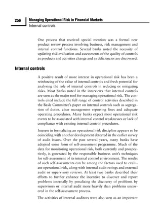 256    Managing Operational Risk in Financial Markets
       Internal controls


            One process that received special mention was a formal new
            product review process involving business, risk management and
            internal control functions. Several banks noted the necessity of
            updating risk evaluation and assessments of the quality of controls
            as products and activities change and as deﬁciencies are discovered.

Internal controls
            A positive result of more interest in operational risk has been a
            reinforcing of the value of internal controls and fresh potential for
            analysing the role of internal controls in reducing or mitigating
            risks. Most banks noted in the interviews that internal controls
            are seen as the major tool for managing operational risk. The con-
            trols cited include the full range of control activities described in
            the Basle Committee’s paper on internal controls such as segrega-
            tion of duties, clear management reporting lines and adequate
            operating procedures. Many banks expect most operational risk
            events to be associated with internal control weaknesses or lack of
            compliance with existing internal control procedures.
            Interest in formalizing an operational risk discipline appears to be
            coinciding with another development detected in the earlier survey
            of audit issues. Over the past several years, many banks have
            adopted some form of self-assessment programme. Much of the
            data for monitoring operational risk, both currently and prospec-
            tively, is generated by the responsible business unit’s techniques
            for self-assessment of its internal control environment. The results
            of such self-assessments can be among the factors used to evalu-
            ate operational risk, along with internal audit ratings and external
            audit or supervisory reviews. At least two banks described their
            efforts to further enhance the incentive to discover and report
            problems internally by penalizing the discovery of problems by
            supervisors or internal audit more heavily than problems uncov-
            ered in the self-assessment process.
            The activities of internal auditors were also seen as an important
 
