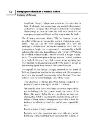 14   Managing Operational Risk in Financial Markets
     Collapse of Barings


            it suffered. Barings’ collapse was not due to derivatives but to
            lack of adequate risk management and control infrastructure
            and culture. However, what derivatives did was to expose these
            shortcomings to such an extent and with such speed that the
            management was unwilling or unable react to save the bank.
          The derivative contracts (Nikkei 225) that brought about the
          downfall of Barings are among the simplest of derivative instru-
          ments. They are also the most transparent, since they are
          exchange traded contracts, with requirements for initial and vari-
          ation margin. Despite this transparency, Leeson was able to build
          substantial position and during January and February 1995 alone,
          he asked for and received $835 million to cover in margin require-
          ments. The senior managers at Barings assumed Leeson’s positions
          were hedged. However, they did nothing about verifying this.
          They ignored the misgivings expressed by the auditors as well as
          the warning signals from internal and external sources.
          The report5 on the Barings’ collapse prepared by the Board of
          Banking Supervision emphasized the serious lack of management
          awareness and control environments within Barings. These few
          extracts from the report highlight some of the issues:
            The Chairman of Barings plc, Peter Baring, described the
            failure of controls with regard to BFS as ‘absolute’.
            We consider that those with direct executive responsibility
            for establishing effective controls must bear much of the
            blame. We identify below the ways in which, we have con-
            cluded, they failed to discharge this responsibility; and how
            others at lower levels of management were also at fault for
            failing to act effectively in relation to their own responsibili-
            ties.
            Leeson was not properly supervised.
            Leeson’s back ofﬁce functions were never effectively moni-
            tored; and to the extent that there were other staff in the back
 