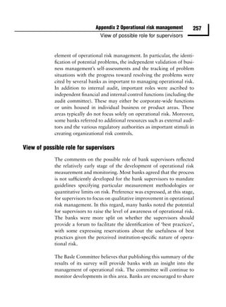 Appendix 2 Operational risk management          257
                                  View of possible role for supervisors


            element of operational risk management. In particular, the identi-
            ﬁcation of potential problems, the independent validation of busi-
            ness management’s self-assessments and the tracking of problem
            situations with the progress toward resolving the problems were
            cited by several banks as important to managing operational risk.
            In addition to internal audit, important roles were ascribed to
            independent ﬁnancial and internal control functions (including the
            audit committee). These may either be corporate-wide functions
            or units housed in individual business or product areas. These
            areas typically do not focus solely on operational risk. Moreover,
            some banks referred to additional resources such as external audi-
            tors and the various regulatory authorities as important stimuli in
            creating organizational risk controls.

View of possible role for supervisors
            The comments on the possible role of bank supervisors reﬂected
            the relatively early stage of the development of operational risk
            measurement and monitoring. Most banks agreed that the process
            is not sufﬁciently developed for the bank supervisors to mandate
            guidelines specifying particular measurement methodologies or
            quantitative limits on risk. Preference was expressed, at this stage,
            for supervisors to focus on qualitative improvement in operational
            risk management. In this regard, many banks noted the potential
            for supervisors to raise the level of awareness of operational risk.
            The banks were more split on whether the supervisors should
            provide a forum to facilitate the identiﬁcation of ‘best practices’,
            with some expressing reservations about the usefulness of best
            practices given the perceived institution-speciﬁc nature of opera-
            tional risk.

            The Basle Committee believes that publishing this summary of the
            results of its survey will provide banks with an insight into the
            management of operational risk. The committee will continue to
            monitor developments in this area. Banks are encouraged to share
 