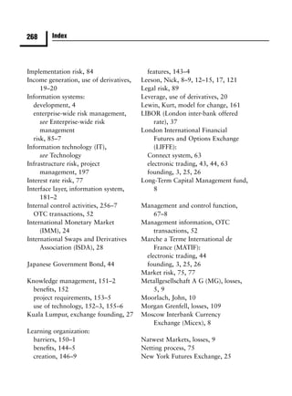 268      Index




Implementation risk, 84                    features, 143–4
Income generation, use of derivatives,   Leeson, Nick, 8–9, 12–15, 17, 121
     19–20                               Legal risk, 89
Information systems:                     Leverage, use of derivatives, 20
  development, 4                         Lewin, Kurt, model for change, 161
  enterprise-wide risk management,       LIBOR (London inter-bank offered
     see Enterprise-wide risk                 rate), 37
     management                          London International Financial
  risk, 85–7                                  Futures and Options Exchange
Information technology (IT),                  (LIFFE):
     see Technology                        Connect system, 63
Infrastructure risk, project               electronic trading, 43, 44, 63
     management, 197                       founding, 3, 25, 26
Interest rate risk, 77                   Long-Term Capital Management fund,
Interface layer, information system,          8
     181–2
Internal control activities, 256–7       Management and control function,
  OTC transactions, 52                       67–8
International Monetary Market            Management information, OTC
     (IMM), 24                               transactions, 52
International Swaps and Derivatives      Marche a Terme International de
     Association (ISDA), 28                  France (MATIF):
                                          electronic trading, 44
Japanese Government Bond, 44              founding, 3, 25, 26
                                         Market risk, 75, 77
Knowledge management, 151–2              Metallgesellschaft A G (MG), losses,
  beneﬁts, 152                               5, 9
  project requirements, 153–5            Moorlach, John, 10
  use of technology, 152–3, 155–6        Morgan Grenfell, losses, 109
Kuala Lumpur, exchange founding, 27      Moscow Interbank Currency
                                             Exchange (Micex), 8
Learning organization:
  barriers, 150–1                        Natwest Markets, losses, 9
  beneﬁts, 144–5                         Netting process, 75
  creation, 146–9                        New York Futures Exchange, 25
 