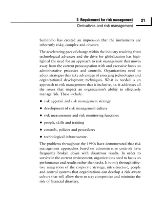 3 Requirement for risk management             21
                          Derivatives and risk management


Sumitomo has created an impression that the instruments are
inherently risky, complex and obscure.
The accelerating pace of change within the industry resulting from
technological advances and the drive for globalization has high-
lighted the need for an approach to risk management that moves
away from the current preoccupation with and excessive focus on
administrative processes and controls. Organizations need to
adopt strategies that take advantage of emerging technologies and
organizational development techniques. What is needed is an
approach to risk management that is inclusive, i.e. it addresses all
the issues that impact an organization’s ability to effectively
manage risk. These include:

•   risk appetite and risk management strategy

•   development of risk management culture

•   risk measurement and risk monitoring functions

•   people, skills and training

•   controls, policies and procedures

•   technological infrastructure.
The problems throughout the 1990s have demonstrated that risk
management approaches based on administrative controls have
frequently broken down with disastrous results. In order to
survive in the current environment, organizations need to focus on
performance and results rather than tasks. It is only through effec-
tive integration of the corporate strategy, infrastructure, people
and control systems that organizations can develop a risk-aware
culture that will allow them to stay competitive and minimize the
risk of ﬁnancial disasters.
 