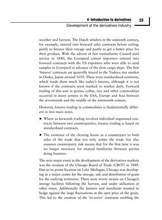4 Introduction to derivatives          23
                  Development of the derivatives industry


weather and harvest. The Dutch whalers in the sixteenth century,
for example, entered into forward sales contracts before sailing,
partly to ﬁnance their voyage and partly to get a better price for
their product. With the advent of fast transatlantic Cunard mail
service in 1840, the Liverpool cotton importers entered into
forward contracts with the US exporters who were able to send
samples to Liverpool in advance of the slow cargo ships. The ﬁrst
‘futures’ contracts are generally traced to the Yodoya rice market
in Osaka, Japan around 1650. These were standardized contracts,
which made them much like today’s futures, although it is not
known if the contracts were marked to market daily. Forward
trading of this sort in grains, coffee, rice and other commodities
occurred in many centres in the USA, Europe and Asia between
the seventeenth and the middle of the nineteenth century.
However, futures trading in commodities is fundamentally differ-
ent in two main ways.

•   Where as forwards trading involves individual negotiated con-
    tracts between two counterparties, futures trading is based on
    standardized contracts.

•   The existence of the clearing house as a counterpart to both
    sides of the trade that not only settles the trade but also
    assumes counterparty risk means that for the ﬁrst time it was
    no longer necessary for mutual familiarity between parties
    doing business.
The next major event in the development of the derivatives markets
was the creation of the Chicago Board of Trade (CBOT) in 1848.
Due to its prime location on Lake Michigan, Chicago was develop-
ing as a major centre for the storage, sale and distribution of grain
for the outlying territories. There were severe strains on Chicago’s
storage facilities following the harvest, and under utilization at
other times. Additionally the farmers and merchants wanted to
hedge against the large ﬂuctuations in the spot price of the grain.
This led to the creation of the ‘to-arrive’ contracts enabling the
 