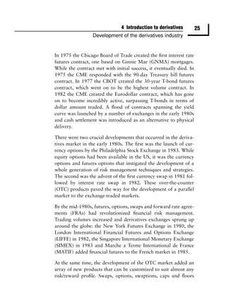 4 Introduction to derivatives         25
                  Development of the derivatives industry


In 1975 the Chicago Board of Trade created the ﬁrst interest rate
futures contract, one based on Ginnie Mae (GNMA) mortgages.
While the contract met with initial success, it eventually died. In
1975 the CME responded with the 90-day Treasury bill futures
contract. In 1977 the CBOT created the 30-year T-bond futures
contract, which went on to be the highest volume contract. In
1982 the CME created the Eurodollar contract, which has gone
on to become incredibly active, surpassing T-bonds in terms of
dollar amount traded. A ﬂood of contracts spanning the yield
curve was launched by a number of exchanges in the early 1980s
and cash settlement was introduced as an alternative to physical
delivery.

There were two crucial developments that occurred in the deriva-
tives market in the early 1980s. The ﬁrst was the launch of cur-
rency options by the Philadelphia Stock Exchange in 1983. While
equity options had been available in the US, it was the currency
options and futures options that instigated the development of a
whole generation of risk management techniques and strategies.
The second was the advent of the ﬁrst currency swap in 1981 fol-
lowed by interest rate swap in 1982. These over-the-counter
(OTC) products paved the way for the development of a parallel
market to the exchange-traded markets.

By the mid-1980s, futures, options, swaps and forward rate agree-
ments (FRAs) had revolutionized ﬁnancial risk management.
Trading volumes increased and derivatives exchanges sprung up
around the globe: the New York Futures Exchange in 1980, the
London International Financial Futures and Options Exchange
(LIFFE) in 1982, the Singapore International Monetary Exchange
(SIMEX) in 1983 and Marche a Terme International de France
(MATIF) added ﬁnancial futures to the French market in 1985.

At the same time, the development of the OTC market added an
array of new products that can be customized to suit almost any
risk/reward proﬁle. Swaps, options, swaptions, caps and ﬂoors
 