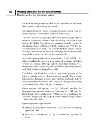 26   Managing Operational Risk in Financial Markets
     Development of the derivatives industry


          can now be bought from market makers and brokers on ﬁnan-
          cials, equities, commodities and metals.

          Nowadays, ﬁnancial futures products dominate trading over the
          more traditional commodities contracts world-wide.
          The other half of the organized derivatives market is the options
          contract. Like futures contracts, options trading can also be traced
          back to the Middle Ages. However, it was not until the creation of
          the Chicago Board of Options (CBOE) Exchange in 1973 that the
          ‘traded options’ were born. You could trade stock options in stan-
          dardized contracts on an organized exchange where the perform-
          ance of the contract on exercise was guaranteed.
          Since then option markets have grown in the US and globally. Like
          futures markets they cover a wide range of products, including
          options on futures. Although options have been trading for a
          shorter time than futures they are nevertheless extremely popular
          with both hedgers and speculators alike.
          The 1980s and 1990s have seen a tremendous growth in the
          futures options markets throughout the world. The London
          International Financial Futures and Options Exchange (LIFFE)
          which opened for business in 1982 has led the European challenge
          to the dominance of the Chicago exchanges.
          Other futures and options markets followed, notably the
          Singapore International Monetary Exchange in 1984 and the
          Hong Kong Futures Exchange in 1985. Many new markets in the
          Americas, Europe and the Far East followed these during the late
          1980s and early 1990s.
          Other major exchanges include:

          •   Marche a Terme International de France (MATIF) in France,
              opened in 1986

          •   Deutsche Terminborse (DTB) in Germany, opened in
              1990
 