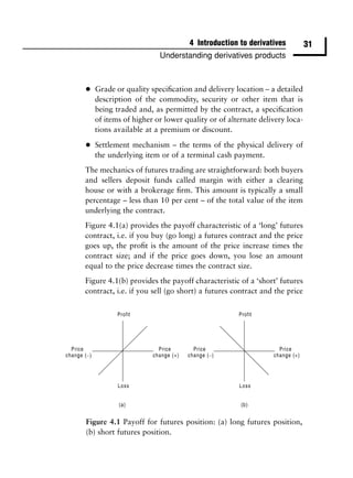 4 Introduction to derivatives          31
                        Understanding derivatives products



•   Grade or quality speciﬁcation and delivery location – a detailed
    description of the commodity, security or other item that is
    being traded and, as permitted by the contract, a speciﬁcation
    of items of higher or lower quality or of alternate delivery loca-
    tions available at a premium or discount.

•   Settlement mechanism – the terms of the physical delivery of
    the underlying item or of a terminal cash payment.
The mechanics of futures trading are straightforward: both buyers
and sellers deposit funds called margin with either a clearing
house or with a brokerage ﬁrm. This amount is typically a small
percentage – less than 10 per cent – of the total value of the item
underlying the contract.
Figure 4.1(a) provides the payoff characteristic of a ‘long’ futures
contract, i.e. if you buy (go long) a futures contract and the price
goes up, the proﬁt is the amount of the price increase times the
contract size; and if the price goes down, you lose an amount
equal to the price decrease times the contract size.
Figure 4.1(b) provides the payoff characteristic of a ‘short’ futures
contract, i.e. if you sell (go short) a futures contract and the price




Figure 4.1 Payoff for futures position: (a) long futures position,
(b) short futures position.
 