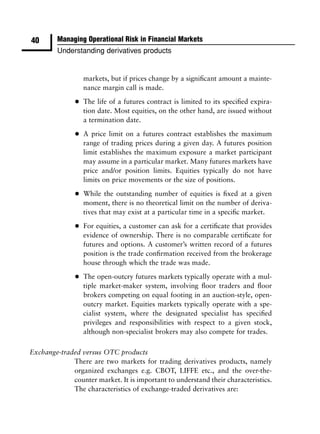 40       Managing Operational Risk in Financial Markets
         Understanding derivatives products


                  markets, but if prices change by a signiﬁcant amount a mainte-
                  nance margin call is made.

              •   The life of a futures contract is limited to its speciﬁed expira-
                  tion date. Most equities, on the other hand, are issued without
                  a termination date.

              •   A price limit on a futures contract establishes the maximum
                  range of trading prices during a given day. A futures position
                  limit establishes the maximum exposure a market participant
                  may assume in a particular market. Many futures markets have
                  price and/or position limits. Equities typically do not have
                  limits on price movements or the size of positions.

              •   While the outstanding number of equities is ﬁxed at a given
                  moment, there is no theoretical limit on the number of deriva-
                  tives that may exist at a particular time in a speciﬁc market.

              •   For equities, a customer can ask for a certiﬁcate that provides
                  evidence of ownership. There is no comparable certiﬁcate for
                  futures and options. A customer’s written record of a futures
                  position is the trade conﬁrmation received from the brokerage
                  house through which the trade was made.

              •   The open-outcry futures markets typically operate with a mul-
                  tiple market-maker system, involving ﬂoor traders and ﬂoor
                  brokers competing on equal footing in an auction-style, open-
                  outcry market. Equities markets typically operate with a spe-
                  cialist system, where the designated specialist has speciﬁed
                  privileges and responsibilities with respect to a given stock,
                  although non-specialist brokers may also compete for trades.

Exchange-traded versus OTC products
             There are two markets for trading derivatives products, namely
             organized exchanges e.g. CBOT, LIFFE etc., and the over-the-
             counter market. It is important to understand their characteristics.
             The characteristics of exchange-traded derivatives are:
 