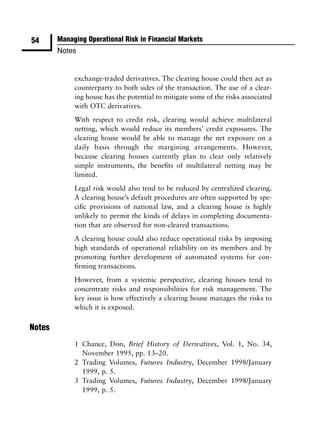 54      Managing Operational Risk in Financial Markets
        Notes


             exchange-traded derivatives. The clearing house could then act as
             counterparty to both sides of the transaction. The use of a clear-
             ing house has the potential to mitigate some of the risks associated
             with OTC derivatives.
             With respect to credit risk, clearing would achieve multilateral
             netting, which would reduce its members’ credit exposures. The
             clearing house would be able to manage the net exposure on a
             daily basis through the margining arrangements. However,
             because clearing houses currently plan to clear only relatively
             simple instruments, the beneﬁts of multilateral netting may be
             limited.
             Legal risk would also tend to be reduced by centralized clearing.
             A clearing house’s default procedures are often supported by spe-
             ciﬁc provisions of national law, and a clearing house is highly
             unlikely to permit the kinds of delays in completing documenta-
             tion that are observed for non-cleared transactions.
             A clearing house could also reduce operational risks by imposing
             high standards of operational reliability on its members and by
             promoting further development of automated systems for con-
             ﬁrming transactions.
             However, from a systemic perspective, clearing houses tend to
             concentrate risks and responsibilities for risk management. The
             key issue is how effectively a clearing house manages the risks to
             which it is exposed.

Notes
             1 Chance, Don, Brief History of Derivatives, Vol. 1, No. 34,
               November 1995, pp. 13–20.
             2 Trading Volumes, Futures Industry, December 1998/January
               1999, p. 5.
             3 Trading Volumes, Futures Industry, December 1998/January
               1999, p. 5.
 