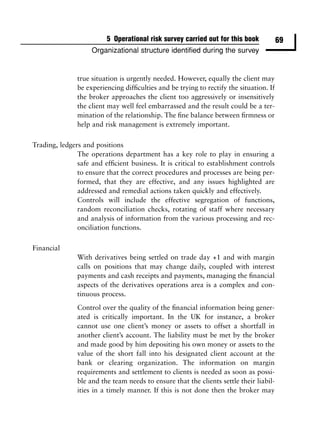 5 Operational risk survey carried out for this book            69
                    Organizational structure identiﬁed during the survey


               true situation is urgently needed. However, equally the client may
               be experiencing difﬁculties and be trying to rectify the situation. If
               the broker approaches the client too aggressively or insensitively
               the client may well feel embarrassed and the result could be a ter-
               mination of the relationship. The ﬁne balance between ﬁrmness or
               help and risk management is extremely important.

Trading, ledgers and positions
               The operations department has a key role to play in ensuring a
               safe and efﬁcient business. It is critical to establishment controls
               to ensure that the correct procedures and processes are being per-
               formed, that they are effective, and any issues highlighted are
               addressed and remedial actions taken quickly and effectively.
               Controls will include the effective segregation of functions,
               random reconciliation checks, rotating of staff where necessary
               and analysis of information from the various processing and rec-
               onciliation functions.

Financial
               With derivatives being settled on trade day +1 and with margin
               calls on positions that may change daily, coupled with interest
               payments and cash receipts and payments, managing the ﬁnancial
               aspects of the derivatives operations area is a complex and con-
               tinuous process.
               Control over the quality of the ﬁnancial information being gener-
               ated is critically important. In the UK for instance, a broker
               cannot use one client’s money or assets to offset a shortfall in
               another client’s account. The liability must be met by the broker
               and made good by him depositing his own money or assets to the
               value of the short fall into his designated client account at the
               bank or clearing organization. The information on margin
               requirements and settlement to clients is needed as soon as possi-
               ble and the team needs to ensure that the clients settle their liabil-
               ities in a timely manner. If this is not done then the broker may
 