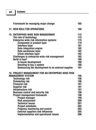viii      Contents




       Framework for managing major change                    165

11. NEW ROLE FOR OPERATIONS                                   168

12. ENTERPRISE-WIDE RISK MANAGEMENT                           172
    The role of technology                                    173
    Enterprise-wide risk information systems                  175
        Component or product layer                            179
        Interface layer                                       181
        Data integration engine                               182
        Data warehouse layer                                  182
        Client interface layer                                182
    Challenges to enterprise-wide risk management             183
    Build or buy?                                             186
        In-house development                                  188
        Deciding to buy a system                              189
        Outsourcing the development to an external supplier   191

13. PROJECT MANAGEMENT FOR AN ENTERPRISE-WIDE RISK
MANAGEMENT SYSTEM                                             195
    Technology risk                                           196
    Scheduling risk                                           196
    Financial risk                                            197
    Supplier risk                                             197
    Infrastructure risk                                       197
    Business control and security risk                        198
    Project management framework                              198
         Project manager                                      199
         Risk assessment                                      200
         Technical issues                                     201
         Project schedules                                    202
         Progress monitoring and control                      203
         External suppliers and inﬂuences                     205
         Implementation and operational issues                206
 