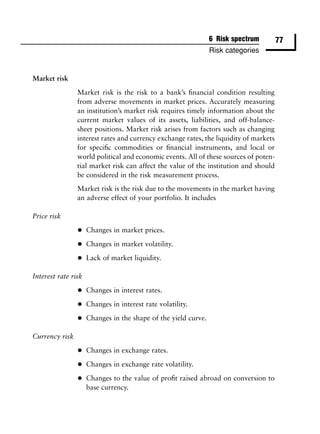 6 Risk spectrum        77
                                                                Risk categories


Market risk

                Market risk is the risk to a bank’s ﬁnancial condition resulting
                from adverse movements in market prices. Accurately measuring
                an institution’s market risk requires timely information about the
                current market values of its assets, liabilities, and off-balance-
                sheet positions. Market risk arises from factors such as changing
                interest rates and currency exchange rates, the liquidity of markets
                for speciﬁc commodities or ﬁnancial instruments, and local or
                world political and economic events. All of these sources of poten-
                tial market risk can affect the value of the institution and should
                be considered in the risk measurement process.
                Market risk is the risk due to the movements in the market having
                an adverse effect of your portfolio. It includes

Price risk

                •    Changes in market prices.

                •    Changes in market volatility.

                •    Lack of market liquidity.

Interest rate risk

                •    Changes in interest rates.

                •    Changes in interest rate volatility.

                •    Changes in the shape of the yield curve.

Currency risk

                •    Changes in exchange rates.

                •    Changes in exchange rate volatility.

                •    Changes to the value of proﬁt raised abroad on conversion to
                     base currency.
 
