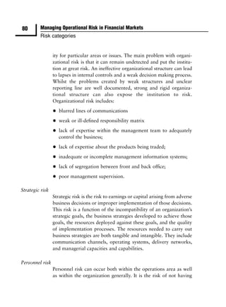 80       Managing Operational Risk in Financial Markets
         Risk categories


                 ity for particular areas or issues. The main problem with organi-
                 zational risk is that it can remain undetected and put the institu-
                 tion at great risk. An ineffective organizational structure can lead
                 to lapses in internal controls and a weak decision making process.
                 Whilst the problems created by weak structures and unclear
                 reporting line are well documented, strong and rigid organiza-
                 tional structure can also expose the institution to risk.
                 Organizational risk includes:

                 •   blurred lines of communications

                 •   weak or ill-deﬁned responsibility matrix

                 •   lack of expertise within the management team to adequately
                     control the business;

                 •   lack of expertise about the products being traded;

                 •   inadequate or incomplete management information systems;

                 •   lack of segregation between front and back ofﬁce;

                 •   poor management supervision.

Strategic risk
                 Strategic risk is the risk to earnings or capital arising from adverse
                 business decisions or improper implementation of those decisions.
                 This risk is a function of the incompatibility of an organization’s
                 strategic goals, the business strategies developed to achieve those
                 goals, the resources deployed against these goals, and the quality
                 of implementation processes. The resources needed to carry out
                 business strategies are both tangible and intangible. They include
                 communication channels, operating systems, delivery networks,
                 and managerial capacities and capabilities.

Personnel risk
                 Personnel risk can occur both within the operations area as well
                 as within the organization generally. It is the risk of not having
 