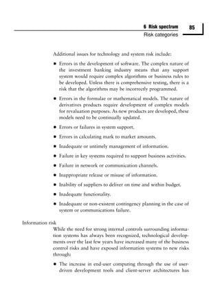 6 Risk spectrum          85
                                                           Risk categories


              Additional issues for technology and system risk include:

              •   Errors in the development of software. The complex nature of
                  the investment banking industry means that any support
                  system would require complex algorithms or business rules to
                  be developed. Unless there is comprehensive testing, there is a
                  risk that the algorithms may be incorrectly programmed.

              •   Errors in the formulae or mathematical models. The nature of
                  derivatives products require development of complex models
                  for revaluation purposes. As new products are developed, these
                  models need to be continually updated.

              •   Errors or failures in system support.

              •   Errors in calculating mark to market amounts.

              •   Inadequate or untimely management of information.

              •   Failure in key systems required to support business activities.

              •   Failure in network or communication channels.

              •   Inappropriate release or misuse of information.

              •   Inability of suppliers to deliver on time and within budget.

              •   Inadequate functionality.

              •   Inadequate or non-existent contingency planning in the case of
                  system or communications failure.

Information risk
               While the need for strong internal controls surrounding informa-
               tion systems has always been recognized, technological develop-
               ments over the last few years have increased many of the business
               control risks and have exposed information systems to new risks
               through:

              •   The increase in end-user computing through the use of user-
                  driven development tools and client-server architectures has
 