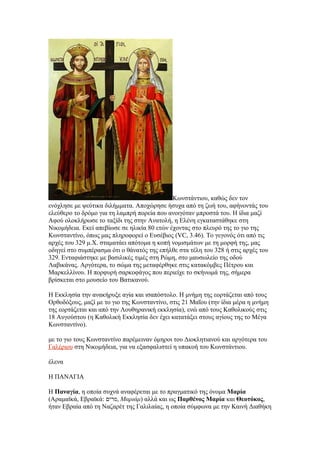 Κωνστάντιου, καθώς δεν τον
ενόχλησε με ψεύτικα διλήμματα. Αποχώρησε ήσυχα από τη ζωή του, αφήνοντάς του
ελεύθερο το δρόμο για τη λαμπρή πορεία που ανοιγόταν μπροστά του. Η ίδια μαζί
Αφού ολοκλήρωσε το ταξίδι της στην Ανατολή, η Ελένη εγκαταστάθηκε στη
Νικομήδεια. Εκεί απεβίωσε σε ηλικία 80 ετών έχοντας στο πλευρό της το γιο της
Κωνσταντίνο, όπως μας πληροφορεί ο Ευσέβιος (VC, 3.46). Το γεγονός ότι από τις
αρχές του 329 μ.Χ. σταματάει απότομα η κοπή νομισμάτων με τη μορφή της, μας
οδηγεί στο συμπέρασμα ότι ο θάνατός της επήλθε στα τέλη του 328 ή στις αρχές του
329. Ενταφιάστηκε με βασιλικές τιμές στη Ρώμη, στο μαυσωλείο της οδού
Λαβικάνας. Αργότερα, το σώμα της μεταφέρθηκε στις κατακόμβες Πέτρου και
Μαρκελλίνου. Η πορφυρή σαρκοφάγος που περιείχε το σκήνωμά της, σήμερα
βρίσκεται στο μουσείο του Βατικανού.

Η Εκκλησία την ανακήρυξε αγία και ισαπόστολο. Η μνήμη της εορτάζεται από τους
Ορθοδόξους, μαζί με το γιο της Κωνσταντίνο, στις 21 Μαΐου (την ίδια μέρα η μνήμη
της εορτάζεται και από την Λουθηρανική εκκλησία), ενώ από τους Καθολικούς στις
18 Αυγούστου (η Καθολική Εκκλησία δεν έχει κατατάξει στους αγίους της το Μέγα
Κωνσταντίνο).

με το γιο τους Κωνσταντίνο παρέμειναν όμηροι του Διοκλητιανού και αργότερα του
Γαλέριου στη Νικομήδεια, για να εξασφαλιστεί η υπακοή του Κωνστάντιου.

έλενα

Η ΠΑΝΑΓΙΑ

Η Παναγία, η οποία συχνά αναφέρεται με το πραγματικό της όνομα Μαρία
(Αραμαϊκά, Εβραϊκά: ‫ ,מרים‬Μαριάμ) αλλά και ως Παρθένος Μαρία και Θεοτόκος,
ήταν Εβραία από τη Ναζαρέτ της Γαλιλαίας, η οποία σύμφωνα με την Καινή Διαθήκη
 