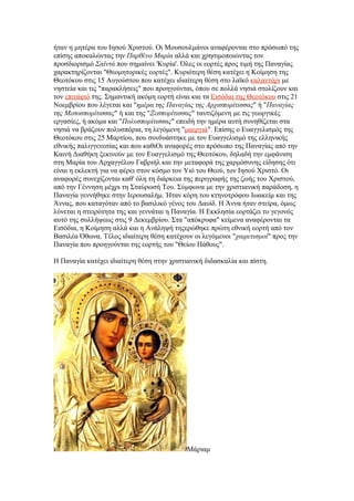 ήταν η μητέρα του Ιησού Χριστού. Οι Μουσουλμάνοι αναφέρονται στο πρόσωπό της
επίσης αποκαλώντας την Παρθένο Μαρία αλλά και χρησιμοποιώντας τον
προσδιορισμό Σαϊντά που σημαίνει 'Κυρία'. Όλες οι εορτές προς τιμή της Παναγίας
χαρακτηρίζονται "Θεομητορικές εορτές". Κυριότερη θέση κατέχει η Κοίμηση της
Θεοτόκου στις 15 Αυγούστου που κατέχει ιδιαίτερη θέση στο λαϊκό καλαντάρι με
νηστεία και τις "παρακλήσεις" που προηγούνται, όπου σε πολλά νησιά στολίζουν και
τον επιτάφιό της. Σημαντική ακόμη εορτή είναι και τα Εισόδια της Θεοτόκου στις 21
Νοεμβρίου που λέγεται και "ημέρα της Παναγίας της Αρχισπορίτισσας" ή "Παναγίας
της Μεσοσπορίτισσας" ή και της "Ξεσπορίτισσας" ταυτιζόμενη με τις γεωργικές
εργασίες, ή ακόμα και "Πολυσπορίτισσας" επειδή την ημέρα αυτή συνηθίζεται στα
νησιά να βράζουν πολυσπόρια, τη λεγόμενη "μαεργιά". Επίσης ο Ευαγγελισμός της
Θεοτόκου στις 25 Μαρτίου, που συνδυάστηκε με τον Ευαγγελισμό της ελληνικής
εθνικής παλιγγενεσίας και που καθιΟι αναφορές στο πρόσωπο της Παναγίας από την
Καινή Διαθήκη ξεκινούν με τον Ευαγγελισμό της Θεοτόκου, δηλαδή την εμφάνιση
στη Μαρία του Αρχαγγέλου Γαβριήλ και την μεταφορά της χαρμόσυνης είδησης ότι
είναι η εκλεκτή για να φέρει στον κόσμο τον Υιό του Θεού, τον Ιησού Χριστό. Οι
αναφορές συνεχίζονται καθ' όλη τη διάρκεια της περιγραφής της ζωής του Χριστού,
από την Γέννηση μέχρι τη Σταύρωσή Του. Σύμφωνα με την χριστιανική παράδοση, η
Παναγία γεννήθηκε στην Ιερουσαλήμ. Ήταν κόρη του κτηνοτρόφου Ιωακείμ και της
Άννας, που καταγόταν από το βασιλικό γένος του Δαυίδ. Η Άννα ήταν στείρα, όμως
λύνεται η στειρότητα της και γεννάται η Παναγία. Η Εκκλησία εορτάζει το γεγονός
αυτό της συλλήψεως στις 9 Δεκεμβρίου. Στα "απόκρυφα" κείμενα αναφέρονται τα
Εισόδια, η Κοίμηση αλλά και η Ανάληψή τηςερώθηκε πρώτη εθνική εορτή από τον
Βασιλέα Όθωνα. Τέλος ιδιαίτερη θέση κατέχουν οι λεγόμενοι "χαιρετισμοί" προς την
Παναγία που προηγούνται της εορτής του "Θείου Πάθους".

Η Παναγία κατέχει ιδιαίτερη θέση στην χριστιανική διδασκαλία και πίστη.




                                            Μάριαμ
 