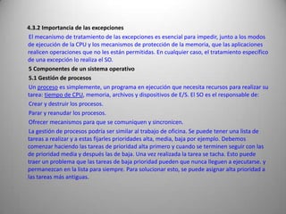        4.3.2 Importancia de las excepciones        El mecanismo de tratamiento de las excepciones es esencial para impedir, junto a los modos de ejecución de la CPU y los mecanismos de protección de la memoria, que las aplicaciones realicen operaciones que no les están permitidas. En cualquier caso, el tratamiento específico de una excepción lo realiza el SO.        5 Componentes de un sistema operativo        5.1 Gestión de procesos        Un proceso es simplemente, un programa en ejecución que necesita recursos para realizar su tarea: tiempo de CPU, memoria, archivos y dispositivos de E/S. El SO es el responsable de:        Crear y destruir los procesos.        Parar y reanudar los procesos.        Ofrecer mecanismos para que se comuniquen y sincronicen.        La gestión de procesos podría ser similar al trabajo de oficina. Se puede tener una lista de tareas a realizar y a estas fijarles prioridades alta, media, baja por ejemplo. Debemos comenzar haciendo las tareas de prioridad alta primero y cuando se terminen seguir con las de prioridad media y después las de baja. Una vez realizada la tarea se tacha. Esto puede traer un problema que las tareas de baja prioridad pueden que nunca lleguen a ejecutarse. y permanezcan en la lista para siempre. Para solucionar esto, se puede asignar alta prioridad a las tareas más antiguas.