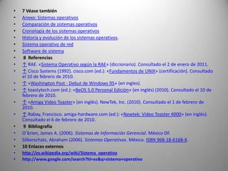 7 Véase tambiénAnexo: Sistemas operativosComparación de sistemas operativosCronología de los sistemas operativosHistoria y evolución de los sistemas operativos.Sistema operativo de redSoftware de sistema 8  Referencias↑ RAE. «Sistema Operativo según la RAE» (diccionario). Consultado el 2 de enero de 2011.↑ Cisco Systems (1992). cisco.com (ed.): «Fundamentos de UNIX» (certificación). Consultado el 10 de febrero de 2010.↑ «Washington Post - Debut de Windows 95» (en ingles).↑ toastytech.com (ed.): «BeOS 5.0 Personal Edición» (en inglés) (2010). Consultado el 10 de febrero de 2010.↑ «Amiga Video Toaster» (en inglés). NewTek, Inc. (2010). Consultado el 1 de febrero de 2010.↑ Rabay, Francisco. amiga-hardware.com (ed.): «Newtek: Video Toaster 4000» (en inglés). Consultado el 6 de febrero de 2010. 9  BibliografíaO´brien, James A. (2006). Sistemas de Información Gerencial. México DF. Silberschatz, Abraham (2006). Sistemas Operativos. México. ISBN 968-18-6168-X. 10 Enlaces externoshttp://es.wikipedia.org/wiki/Sistema_operativohttp://www.google.com/search?hl=es&q=sistema+operativo