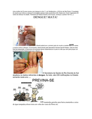 Uma mulher de 53 anos morreu com dengue no dia 11, em Sertãozinho, a 333 km de São Paulo. O resultado
do exame que indicou a doença foi divulgado apenas nesta quinta-feira (24). Neste ano, foram registrados 92
casos da doença na cidade. Teresinha de Fátima Ferreira, de 53 anos, começou a passar mal no [...]

                                 DENGUE! MATA!




                                    O Brasil poderá ser o primeiro país do mundo a receber   em massa
a vacina contra a dengue. O imunizante, desenvolvido pelo laboratório francês Sanofi Pasteur, está em fase
final de preparação, e executivos da empresa devem desembarcar no país no mês que vem para propor um
acordo ao governo federal para que o Brasil [...]




                                    A Secretaria da Saúde do Rio Grande do Sul
atualizou os dados referentes à dengue. Ao todo, são 239 notificações no Estado
somente neste ano. ...

                               PREVINA-SE




                                          mantenha garrafas para baixo,mantenha a caixa
de água tampada,colocar terra em volta dos vasos de flores etc.
 