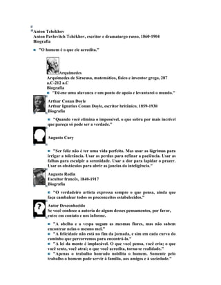 Anton Tchékhov
Anton Pavlovitch Tchékhov, escritor e dramaturgo russo, 1860-1904
Biografia
  "O homem é o que ele acredita."




            Arquimedes
      Arquimedes de Siracusa, matemático, físico e inventor grego, 287
      a.C-212 a.C
      Biografia
         "Dê-me uma alavanca e um ponto de apoio e levantarei o mundo."
       Arthur Conan Doyle
       Arthur Ignatius Conan Doyle, escritor britânico, 1859-1930
       Biografia
         "Quando você elimina o impossível, o que sobra por mais incrível
       que pareça só pode ser a verdade."


       Augusto Cury


          "Ser feliz não é ter uma vida perfeita. Mas usar as lágrimas para
       irrigar a tolerância. Usar as perdas para refinar a paciência. Usar as
       falhas para esculpir a serenidade. Usar a dor para lapidar o prazer.
       Usar os obstáculos para abrir as janelas da inteligência."
       Augusto Rodin
       Escultor francês, 1840-1917
       Biografia
          "O verdadeiro artista expressa sempre o que pensa, ainda que
       faça cambalear todos os preconceitos estabelecidos."
       Autor Desconhecido
       Se você conhece a autoria de algum desses pensamentos, por favor,
       entre em contato e nos informe.
          "A abelha e a vespa sugam as mesmas flores, mas não sabem
       encontrar nelas o mesmo mel."
          "A felicidade não está no fim da jornada, e sim em cada curva do
       caminho que percorremos para encontrá-la."
          "A lei da mente é implacável. O que você pensa, você cria; o que
       você sente, você atrai; o que você acredita, torna-se realidade."
          "Apenas o trabalho honrado nobilita o homem. Somente pelo
       trabalho o homem pode servir à família, aos amigos e à sociedade."
 