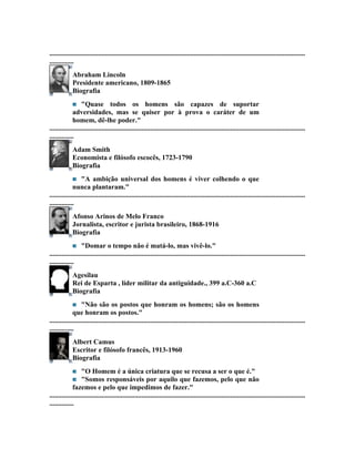 ...................................................................................................................................................
..............
             Abraham Lincoln
             Presidente americano, 1809-1865
             Biografia
                  "Quase todos os homens são capazes de suportar
             adversidades, mas se quiser por à prova o caráter de um
             homem, dê-lhe poder."
...................................................................................................................................................
..............
             Adam Smith
             Economista e filósofo escocês, 1723-1790
             Biografia
                  "A ambição universal dos homens é viver colhendo o que
             nunca plantaram."
...................................................................................................................................................
..............
             Afonso Arinos de Melo Franco
             Jornalista, escritor e jurista brasileiro, 1868-1916
             Biografia
                  "Domar o tempo não é matá-lo, mas vivê-lo."
...................................................................................................................................................
..............
             Agesilau
             Rei de Esparta , líder militar da antiguidade., 399 a.C-360 a.C
             Biografia
                  "Não são os postos que honram os homens; são os homens
             que honram os postos."
...................................................................................................................................................
..............
             Albert Camus
             Escritor e filósofo francês, 1913-1960
             Biografia
                  "O Homem é a única criatura que se recusa a ser o que é."
                  "Somos responsáveis por aquilo que fazemos, pelo que não
             fazemos e pelo que impedimos de fazer."
...................................................................................................................................................
..............
 