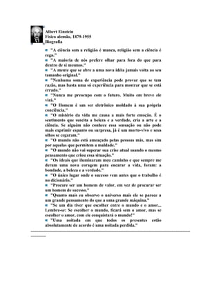 Albert Einstein
             Físico alemão, 1879-1955
             Biografia
                  "A ciência sem a religião é manca, religião sem a ciência é
             cega."
                  "A maioria de nós prefere olhar para fora do que para
             dentro de si mesmos."
                  "A mente que se abre a uma nova idéia jamais volta ao seu
             tamanho original."
                  "Nenhuma soma de experiência pode provar que se tem
             razão, mas basta uma só experiência para mostrar que se está
             errado."
                  "Nunca me preocupo com o futuro. Muito em breve ele
             virá."
                  "O Homem é um ser eletrônico moldado à sua própria
             conciência."
                  "O mistério da vida me causa a mais forte emoção. É o
             sentimento que suscita a beleza e a verdade, cria a arte e a
             ciência. Se alguém não conhece essa sensação ou não pode
             mais exprimir espanto ou surpresa, já é um morto-vivo e seus
             olhos se cegaram."
                  "O mundo não está ameaçado pelas pessoas más, mas sim
             por aquelas que permitem a maldade."
                  "O mundo não vai superar sua crise atual usando o mesmo
             pensamento que criou essa situação."
                  "Os ideais que iluminaram meu caminho e que sempre me
             deram uma nova coragem para encarar a vida, foram: a
             bondade, a beleza e a verdade."
                  "O único lugar onde o sucesso vem antes que o trabalho é
             no dicionário."
                  "Procure ser um homem de valor, em vez de procurar ser
             um homem de sucesso."
                  "Quanto mais eu observo o universo mais ele se parece a
             um grande pensamento do que a uma grande máquina."
                  "Se um dia tiver que escolher entre o mundo e o amor...
             Lembre-se: Se escolher o mundo, ficará sem o amor, mas se
             escolher o amor, com ele conquistará o mundo!"
                  "Uma noitada em que todos os presentes estão
             absolutamente de acordo é uma noitada perdida."
...................................................................................................................................................
..............
 