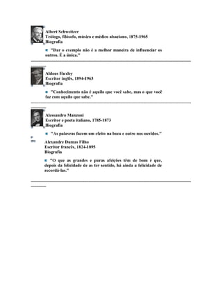 Albert Schweitzer
             Teólogo, filósofo, músico e médico alsaciano, 1875-1965
             Biografia
                  "Dar o exemplo não é a melhor maneira de influenciar os
             outros. É a única."
...................................................................................................................................................
..............
             Aldous Huxley
             Escritor inglês, 1894-1963
             Biografia
                  "Conhecimento não é aquilo que você sabe, mas o que você
             faz com aquilo que sabe."
...................................................................................................................................................
..............
             Alessandro Manzoni
             Escritor e poeta italiano, 1785-1873
             Biografia
                  "As palavras fazem um efeito na boca e outro nos ouvidos."
            Alexandre Dumas Filho
            Escritor francês, 1824-1895
            Biografia
               "O que as grandes e puras afeições têm de bom é que,
            depois da felicidade de as ter sentido, há ainda a felicidade de
            recordá-las."

...................................................................................................................................................
..............
 