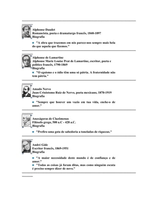 ...................................................................................................................................................
..............
             Alphonse Daudet
             Romancista, poeta e dramaturgo francês, 1840-1897
             Biografia
                  "A obra que trazemos em nós parece-nos sempre mais bela
             do que aquela que fizemos."
...................................................................................................................................................
..............
             Alphonse de Lamartine
             Alphonse Marie Louise Prat de Lamartine, escritor, poeta e
             político francês, 1790-1869
             Biografia
                  "O egoísmo e o ódio têm uma só pátria. A fraternidade não
             tem pátria."
...................................................................................................................................................
..............
             Amado Nervo
             Juan Crisóstomo Ruiz de Nervo, poeta mexicano, 1870-1919
             Biografia
                  "Sempre que houver um vazio em tua vida, enche-o de
             amor."
...................................................................................................................................................
..............
             Anaxágoras de Clazômenas
             Filósofo grego, 500 a.C - 428 a.C.
             Biografia
                  "Prefiro uma gota de sabedoria a toneladas de riquezas."
...................................................................................................................................................
..............
             André Gide
             Escritor francês, 1869-1951
             Biografia
                  "A maior necessidade deste mundo é de confiança e de
             amor."
                  "Todas as coisas já foram ditas, mas como ninguém escuta
             é preciso sempre dizer de novo."
...................................................................................................................................................
..............
 