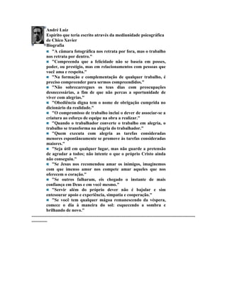 André Luiz
             Espírito que teria escrito através da mediunidade psicográfica
             de Chico Xavier
             Biografia
                  "A câmara fotográfica nos retrata por fora, mas o trabalho
             nos retrata por dentro."
                  "Compreenda que a felicidade não se baseia em posses,
             poder, ou prestígio, mas em relacionamentos com pessoas que
             você ama e respeita."
                  "Na formação e complementação de qualquer trabalho, é
             preciso compreender para sermos compreendidos."
                  "Não sobrecarregues os teus dias com preocupações
             desnecessárias, a fim de que não percas a oportunidade de
             viver com alegrias."
                  "Obediência digna tem o nome de obrigação cumprida no
             dicionário da realidade."
                  "O compromisso de trabalho inclui o dever de associar-se a
             criatura ao esforço de equipe na obra a realizar."
                  "Quando o trabalhador converte o trabalho em alegria, o
             trabalho se transforma na alegria do trabalhador."
                  "Quem executa com alegria as tarefas consideradas
             menores espontâneamente se promove às tarefas consideradas
             maiores."
                  "Seja útil em qualquer lugar, mas não guarde a pretensão
             de agradar a todos; não intente o que o próprio Cristo ainda
             não conseguiu."
                  "Se Jesus nos recomendou amar os inimigos, imaginemos
             com que imenso amor nos compete amar aqueles que nos
             oferecem o coração."
                  "Se outros falharam, eis chegado o instante de mais
             confiança em Deus e em você mesmo."
                  "Servir além do próprio dever não é bajular e sim
             entesourar apoio e experiência, simpatia e cooperação."
                  "Se você tem qualquer mágoa remanescendo da véspera,
             comece o dia à maneira do sol: esquecendo a sombra e
             brilhando de novo."
...................................................................................................................................................
..............
 