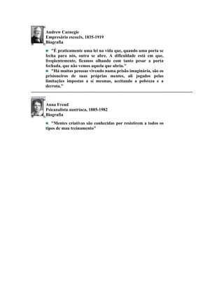 Andrew Carnegie
             Empresário escocês, 1835-1919
             Biografia
                  "É praticamente uma lei na vida que, quando uma porta se
              fecha para nós, outra se abre. A dificuldade está em que,
              freqüentemente, ficamos olhando com tanto pesar a porta
              fechada, que não vemos aquela que abriu."
                  "Há muitas pessoas vivendo numa prisão imaginária, são os
              prisioneiros de suas próprias mentes, ali jogados pelas
              limitações impostas a sí mesmas, aceitando a pobreza e a
              derrota."
...................................................................................................................................................
.............
             Anna Freud
             Psicanalista austríaca, 1885-1982
             Biografia
                "Mentes criativas são conhecidas por resistirem a todos os
             tipos de mau treinamento"
 