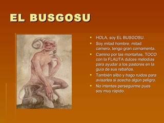 EL BUSGOSU HOLA, soy EL BUSGOSU. Soy mitad hombre, mitad carnero, tengo gran cornamenta. Camino por las montañas, TOCO con la FLAUTA dulces melodías para ayudar a los pastores en la guía de sus rebaños. También silbo y hago ruidos para avisarles si acecha algún peligro. No intentes perseguirme pues soy muy rápido. 