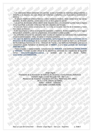 _ Los calamares deben presentar una piel lisa, suave y húmeda sin manchas sanguinolentas o
extrañas a la especie, sus ojos deben ser brillantes y salientes y su musculatura consistente y
elástica.
_ Al adquirir mejillones enteros frescos u otros moluscos bivalvos, éstos deben tener las valvas
cerradas. Si están abiertas, compruebe si con un leve golpe se cierran.
_ Las pencas de bacalao salado deben tener aspecto seco y no presentar puntos rojos o negros
en su superficie, pues esto indica que han sido atacados por hongos.
• El pescado fresco podrá conservarse de 1 a 2 días en la parte más fría de la heladera y hasta
tres meses en freezer.
• Evite descongelar y volver a congelar los pescados y mariscos. Al descongelarlos no lo haga a
temperatura ambiente y una vez preparados, consúmalos lo antes posible.
• Es preferible consumir los pescados bien cocidos en especial los individuos más susceptibles
(mujeres embarazadas, niños, ancianos e inmunosuprimidos).
• En caso de detectar productos en mal estado, comuníquese de manera inmediata con la
Dirección de Bromatología de su municipio. En el caso de la Ciudad de San Luis, la Dirección
de Bromatología funciona en la Ex – Estación de Trenes, y los teléfonos habilitados para que el
consumidor pueda formalizar el reclamo son el 422051, o a la línea gratuita del municipio
0800-666-6751.-
. • Para consultas, o asesoramiento, comunicarse con ADEUCO, a los teléfonos (02652) 444039
y 15554293. Tambien pueden utilizar la via electrónica, enviando sus inquietudes al siguiente
correo:    adeuconline@yahoo.com.ar,          y   también    por    la   red   Social    Twitter:
www.twitter.com/ADEUCOSL




                                         . Jorge Olguín
       Presidente de la Asociación de Defensa de Usuarios y Consumidores (ADEUCO)
                       Domicilio legal y postal: Neuquén 426 - San Luís
            Recepcion de reclamos: Chacabuco 917 (Esq. Pedernera, Edif, UNSL)
                               De 8 a 13 Hs (Oficina del INADI)
                                  02652 – 444039 - 15554293
                                 www.twitter.com/ADEUCOSL




Bajo La Lupa del Consumidor - Director: Jorge Olguín - San Luís - Argentina     p. 3 de 3
 