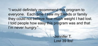 “I would definitely recommend this program to everyone.  Each time I saw my friends or family they could not believe how much weight I had lost.  I told people how easy this program was and that I’m never hungry.”			-Jennifer T. 		 Lost 39 lbs! 