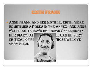 Edith Frank

   Anne Frank and her mother, Edith, were
    sometimes at odds in the annex, and Anne
    would write down her angry feelings in
    her diary. At times, we all can be very
    critical of people, even those we love
    very much.
 
