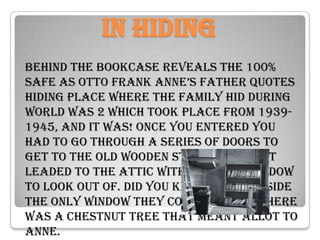 In hiding
Behind the bookcase Reveals the 100%
safe as otto frank anne’s father quotes
hiding place where the family hid during
world was 2 which took place from 1939-
1945, And it was! Once you entered you
had to go through a series of doors to
get to the old wooden stair case that
leaded to the attic with the only window
to look out Of. Did you know that outside
the only window they could look of there
was a chestnut tree that meant allot to
Anne.
 